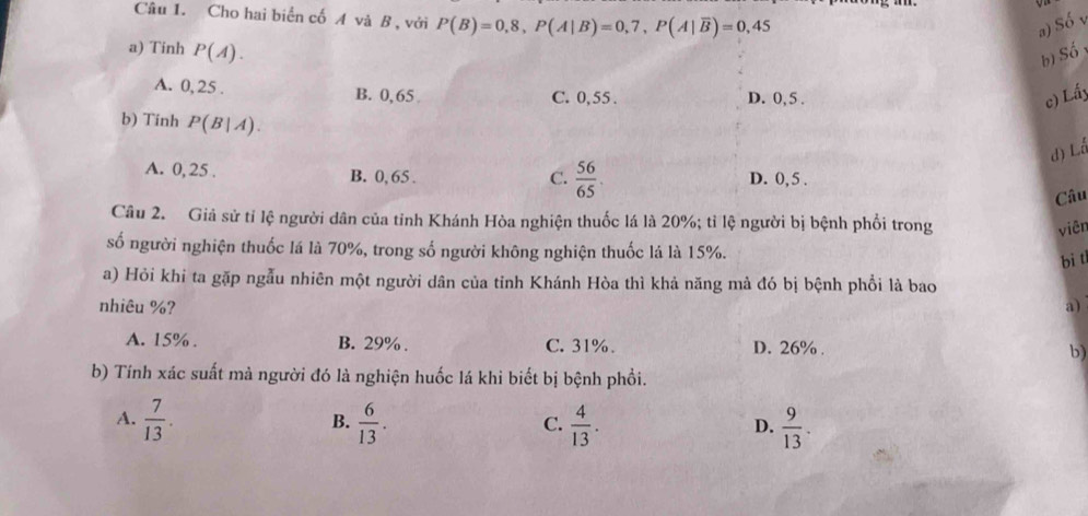 Cho hai biển cố A và B , với P(B)=0,8, P(A|B)=0,7, P(A|overline B)=0,45
a) Số 
a) Tinh P(A). 
b)S Shat O
A. 0, 25. B. 0,65 C. 0, 55. D. 0, 5. c) Lấy
b) Tinh P(B|A). 
d) Lå
C.  56/65 
A. 0, 25. B. 0, 65. D. 0, 5.
Câu
Câu 2. Giả sử tỉ lệ người dân của tỉnh Khánh Hòa nghiện thuốc lá là 20%; tỉ lệ người bị bệnh phối trong
viên
số người nghiện thuốc lá là 70%, trong số người không nghiện thuốc lá là 15%.
bi t
a) Hỏi khi ta gặp ngẫu nhiên một người dân của tỉnh Khánh Hòa thì khả năng mả đó bị bệnh phổi là bao
nhiêu %? a)
A. 15%. B. 29%. C. 31%. D. 26%. b)
b) Tính xác suất mà người đó là nghiện huốc lá khi biết bị bệnh phổi.
A.  7/13 .  6/13 .  4/13 .  9/13 . 
B.
C.
D.