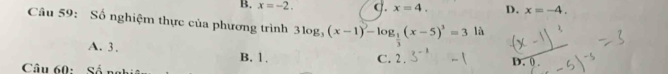 B. x=-2. q. x=4. D. x=-4. 
Câu 59: Số nghiệm thực của phương trình 3log _3(x-1)-log _ 1/3 (x-5)^3=3la
A. 3.
B. 1. C. 2. D. 0.
Câu 60: Số nghi