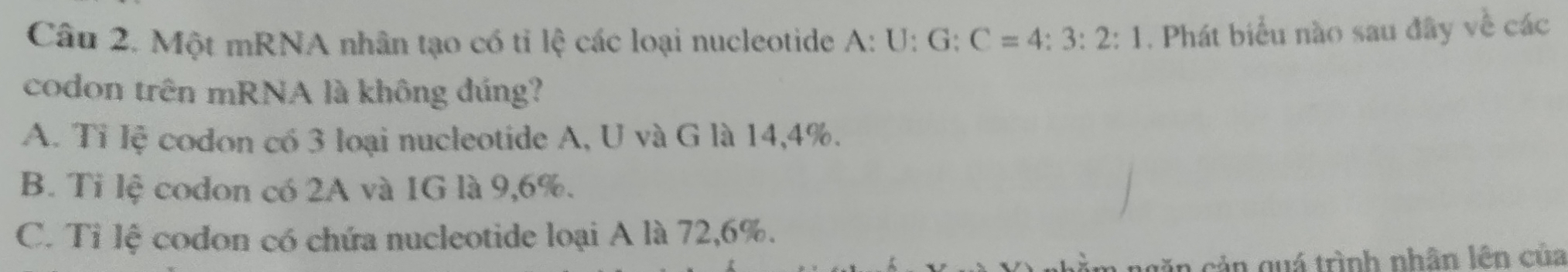 Một mRNA nhân tạo có tỉ lệ các loại nucleotide A:U:G:C=4:3:2:1. Phát biểu nào sau đây về các
codon trên mRNA là không đúng?
A. Tỉ lệ codon có 3 loại nucleotide A, U và G là 14,4%.
B. Ti lệ codon có 2A và 1G là 9,6%.
C. Tỉ lệ codon có chứa nucleotide loại A là 72, 6%.
ngăn cản quá trình nhân lên của