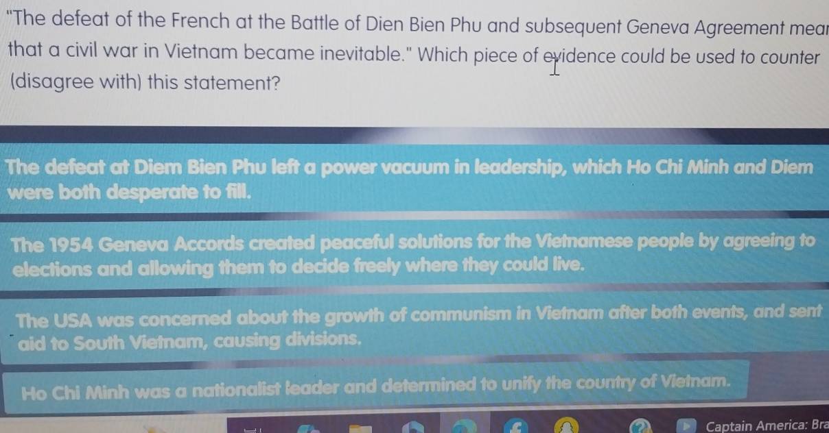 "The defeat of the French at the Battle of Dien Bien Phu and subsequent Geneva Agreement mear
that a civil war in Vietnam became inevitable." Which piece of evidence could be used to counter
(disagree with) this statement?
The defeat at Diem Bien Phu left a power vacuum in leadership, which Ho Chi Minh and Diem
were both desperate to fill.
The 1954 Geneva Accords created peaceful solutions for the Vietnamese people by agreeing to
elections and allowing them to decide freely where they could live.
The USA was concerned about the growth of communism in Vietnam after both events, and sent
aid to South Vietnam, causing divisions.
Ho Chi Minh was a nationalist leader and determined to unify the country of Vietnam.
Captain America: Bra