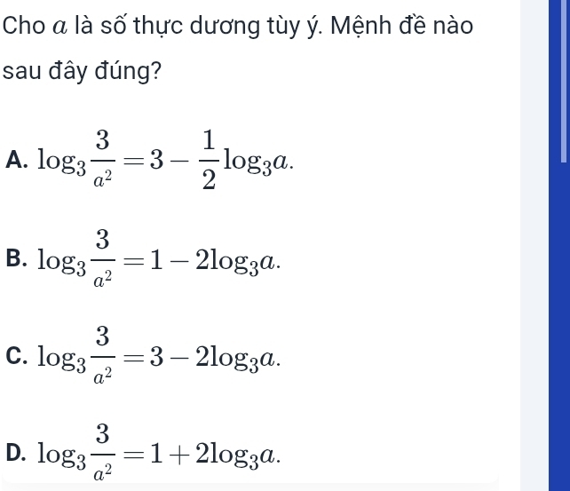 Cho a là số thực dương tùy ý. Mệnh đề nào
sau đây đúng?
A. log _3 3/a^2 =3- 1/2 log _3a.
B. log _3 3/a^2 =1-2log _3a.
C. log _3 3/a^2 =3-2log _3a.
D. log _3 3/a^2 =1+2log _3a.