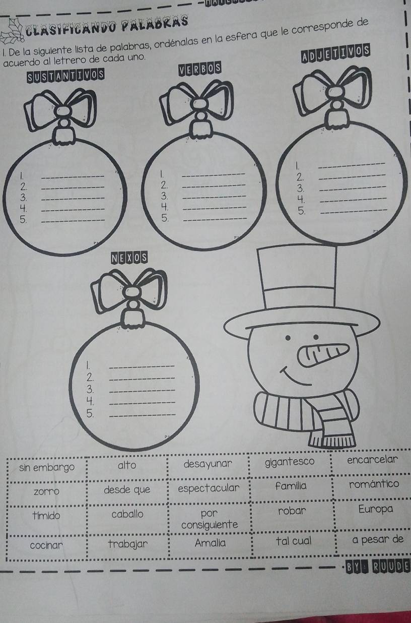 Clasificando Palábras 
1. De la siguiente lista de palabras, ordénalas en la esfera que le corresponde de 
acuerdo al letrero de cada uno. 
1 
2 
3 
4 
5 
sin embargo alto desayunar gigantesco ar 
zorro desde que espectacular familia romántico 
tímido caballo por robar Europa 
consigulente 
cocinar trabajar Amalia tal cual a pesar de 
·BYª RUUDE
