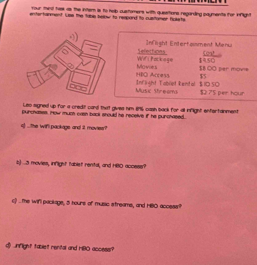 Your third task as the intern is to help customers with questions regarding payments for inflight 
entertainment. Use the table below to respond to customer tickets. 
Inflight Entertainment Menu 
Sefections Cost 
Wifi Package $9.50
Movies $8.00 per movie 
HIO Access $5
Inflight Tablet Rental $10.50
Music Streams $2 75 per hour
Leo signed up for a credit card that gives him 8% cash back for all inflight entertainment 
purchases. How much cash back should he receive if he purchased... 
a) ...The Wifl package and 2 movies? 
b) ....3. movies, inflight tablet rental, and HBO access? 
c) ..the wifi package, 5 hours of music streams, and HBO access? 
d) nflight tablet rental and HBO access?