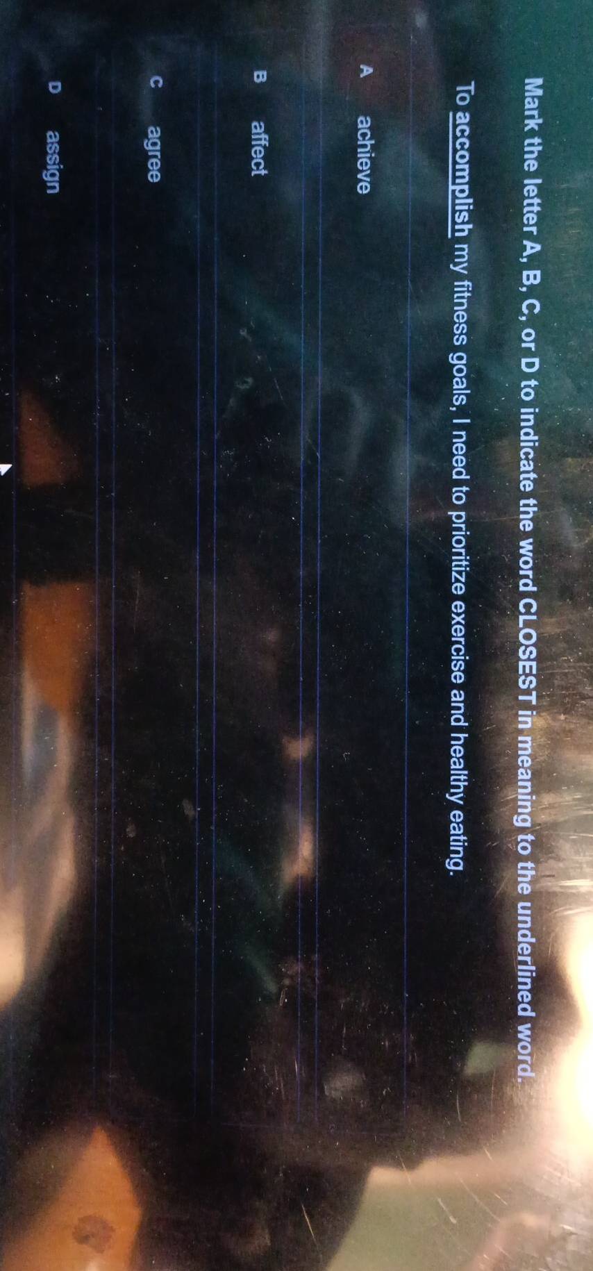 Mark the letter A, B, C, or D to indicate the word CLOSEST in meaning to the underlined word.
To accomplish my fitness goals, I need to prioritize exercise and healthy eating.
A achieve
B affect
agree
assign