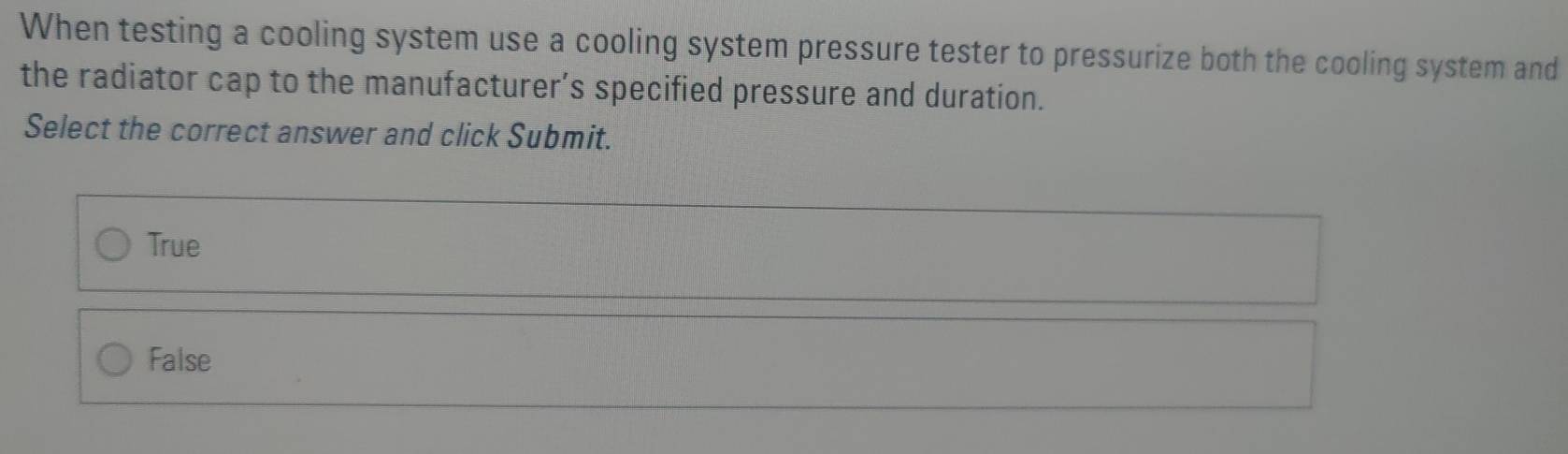 When testing a cooling system use a cooling system pressure tester to pressurize both the cooling system and
the radiator cap to the manufacturer’s specified pressure and duration.
Select the correct answer and click Submit.
True
False