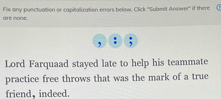 Fix any punctuation or capitalization errors below. Click ''Submit Answer'' if there 
are none. 
, 
Lord Farquaad stayed late to help his teammate 
practice free throws that was the mark of a true 
friend, indeed.