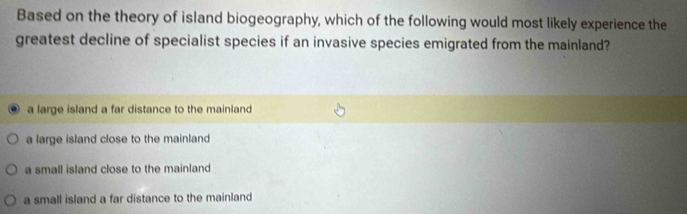 Based on the theory of island biogeography, which of the following would most likely experience the
greatest decline of specialist species if an invasive species emigrated from the mainland?
a large island a far distance to the mainland
a large island close to the mainland
a small island close to the mainland
a small island a far distance to the mainland