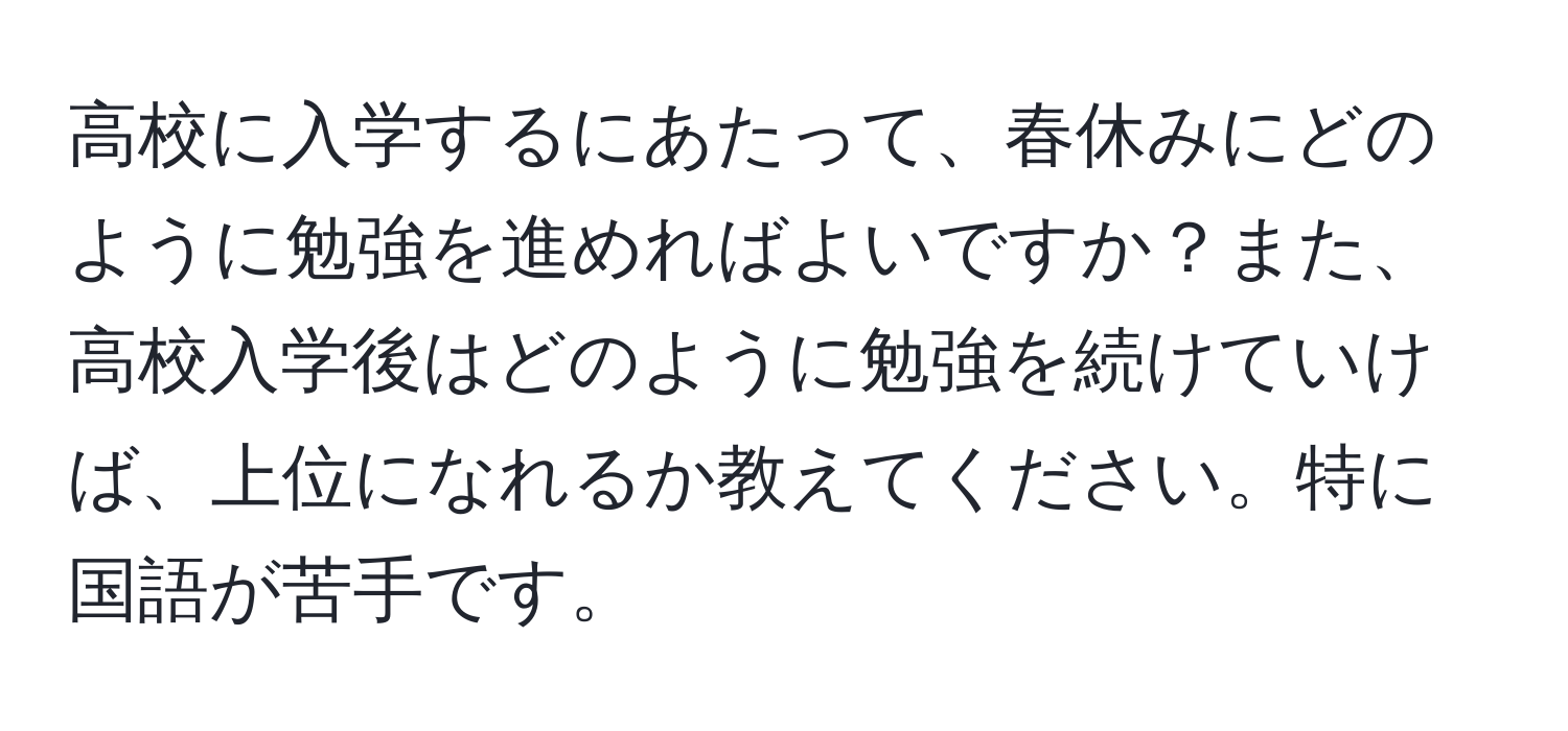 高校に入学するにあたって、春休みにどのように勉強を進めればよいですか？また、高校入学後はどのように勉強を続けていけば、上位になれるか教えてください。特に国語が苦手です。