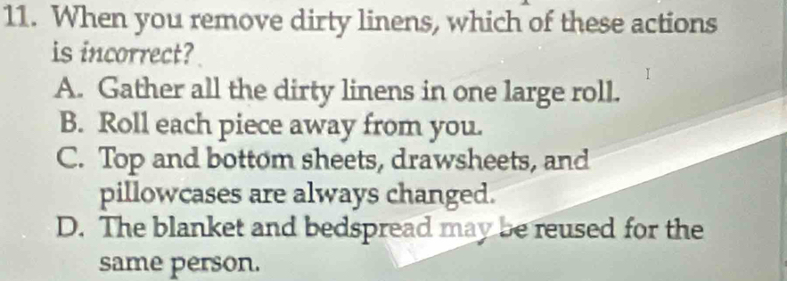 When you remove dirty linens, which of these actions
is incorrect?
A. Gather all the dirty linens in one large roll.
B. Roll each piece away from you.
C. Top and bottom sheets, drawsheets, and
pillowcases are always changed.
D. The blanket and bedspread may be reused for the
same person.