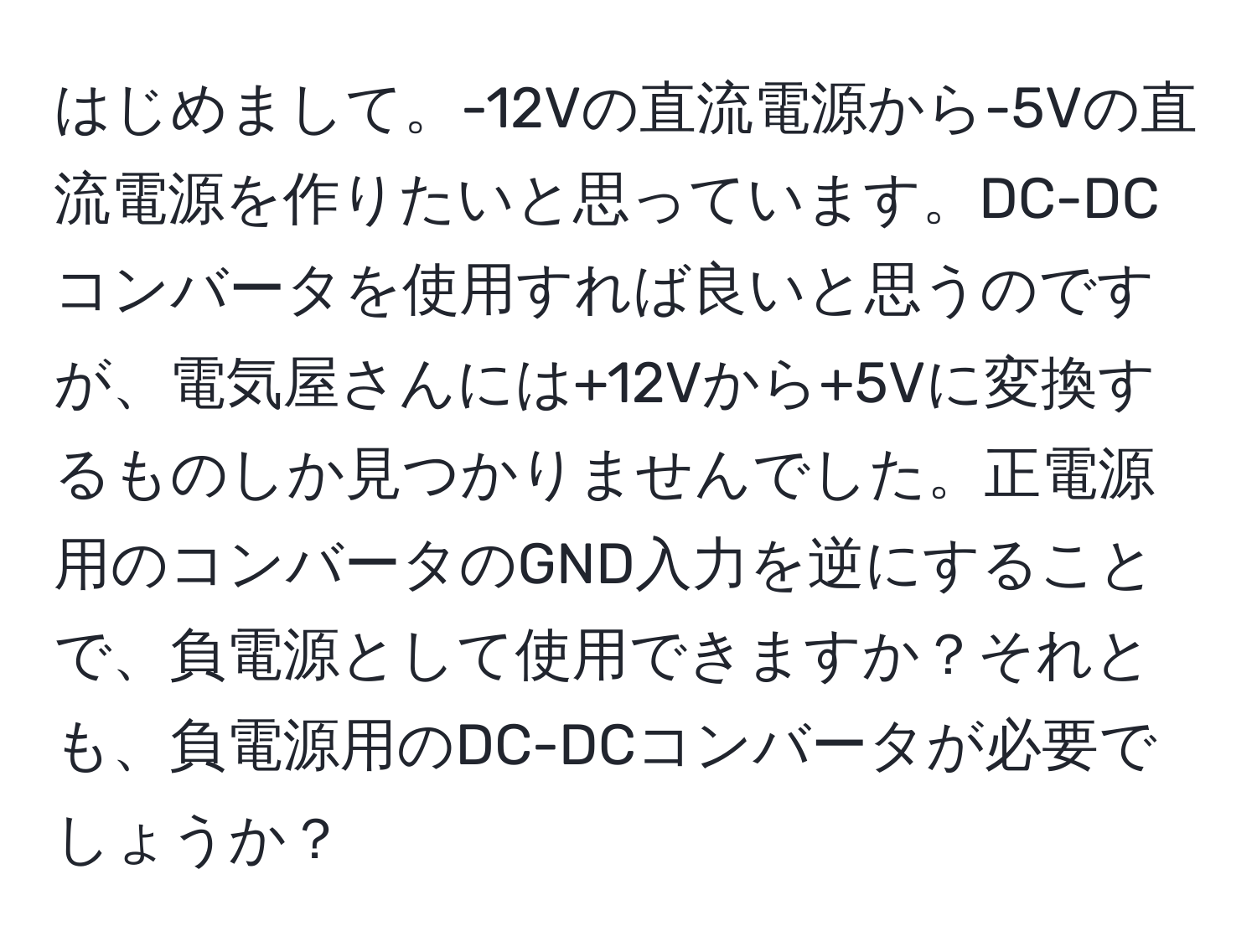 はじめまして。-12Vの直流電源から-5Vの直流電源を作りたいと思っています。DC-DCコンバータを使用すれば良いと思うのですが、電気屋さんには+12Vから+5Vに変換するものしか見つかりませんでした。正電源用のコンバータのGND入力を逆にすることで、負電源として使用できますか？それとも、負電源用のDC-DCコンバータが必要でしょうか？