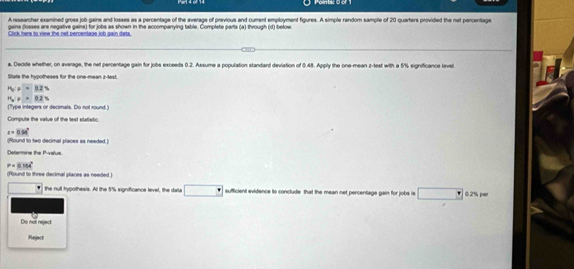 Aresearcher examined gross job gains and losses as a percentage of the average of previous and current employment figures. A simple random sample of 20 quarters provided the net percentage 
gains (losses are negative gains) for jobs as shown in the accompanying table. Complete parts (a) through (d) below. 
Click here to view the net percentage job gain data. 
a. Decide whether, on average, the net percentage gain for jobs exceeds 0.2. Assume a population standard deviation of 0.48. Apply the one-mean z -test with a 5% significance level 
State the hypotheses for the one-mean z-test.
H_0:mu =0.2%
H_a:mu >0.2%
(Type integers or decimals. Do not round.) 
Compute the value of the test statistic.
z=0.98°
(Round to two decimal places as needed.) 
Determine the P -value
P=0.164°
(Round to three decimal places as needed.) 
. the null hypothesis. At the 5% significance level, the data □ sufficient evidence to conclude that the mean net percentage gain for jobs is □ □° 0.2% pe 
Do not reject 
Reject