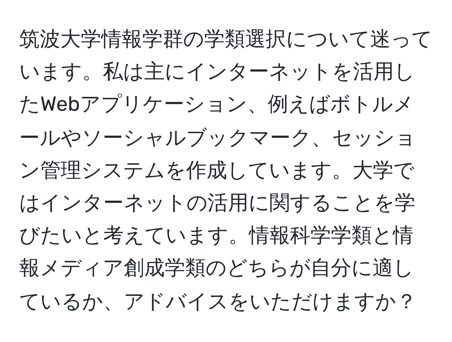 筑波大学情報学群の学類選択について迷っています。私は主にインターネットを活用したWebアプリケーション、例えばボトルメールやソーシャルブックマーク、セッション管理システムを作成しています。大学ではインターネットの活用に関することを学びたいと考えています。情報科学学類と情報メディア創成学類のどちらが自分に適しているか、アドバイスをいただけますか？