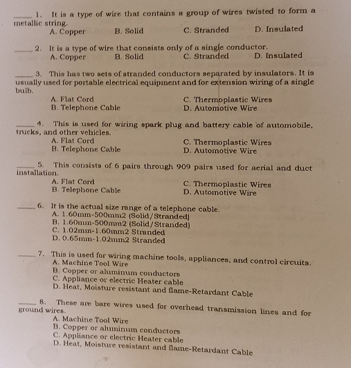 It is a type of wire that contains a group of wires twisted to form a
metallic string.
A. Copper B. Solid C. Stranded D. Insulated
_2. It is a type of wire that consists only of a single conductor.
A. Copper B. Solid C. Stranded D. Insulated
_3. This has two sets of stranded conductors separated by insulators. It is
usually used for portable electrical equipment and for extension wiring of a single
bulb.
A F l o C. Thermoplastic Wires
B. Telephone Cable D. Automotive Wire
_4. This is used for wiring spark plug and battery cable of automobile,
trucks, and other vehicles.
A. Flat Cord C. Thermoplastic Wires
B. Telephone Cable D. Automotive Wire
_5. This consists of 6 pairs through 909 pairs used for aerial and duct
installation.
A. Flat Cord C. Thermoplastic Wires
B. Telephone Cable D. Automotive Wire
_6. It is the actual size range of a telephone cable.
A. 1.60mm-500mm2 (Solid/Stranded)
B. 1.60mm-500mm2 (Solid/Stranded)
C. 1.02mm - 1.60mm2 Stranded
D. 0.65mm-1.02mm2 Stranded
_7. This is used for wiring machine tools, appliances, and control circuits.
A. Machine Tool Wire
B. Copper or aluminum conductors
C. Appliance or electric Heater cable
D. Heat, Moisture resistant and flame-Retardant Cable
_8. These are bare wires used for overhead transmission lines and for
ground wires.
A. Machine Tool Wire
B. Copper or aluminum conductors
C. Appliance or electric Heater cable
D. Heat, Moisture resistant and flame-Retardant Cable