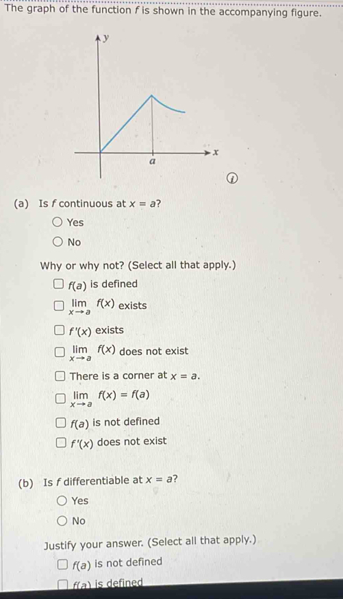 The graph of the function f is shown in the accompanying figure.
①
(a) Is f continuous at x=a
Yes
No
Why or why not? (Select all that apply.)
f(a) is defined
limlimits _xto af(x) exists
f'(x) exists
limlimits _xto af(x) does not exist
There is a corner at x=a.
limlimits _xto af(x)=f(a)
f(a) is not defined
f'(x) does not exist
(b) Is f differentiable at x=a 7
Yes
No
Justify your answer. (Select all that apply.)
f(a) is not defined
f(a) is defined