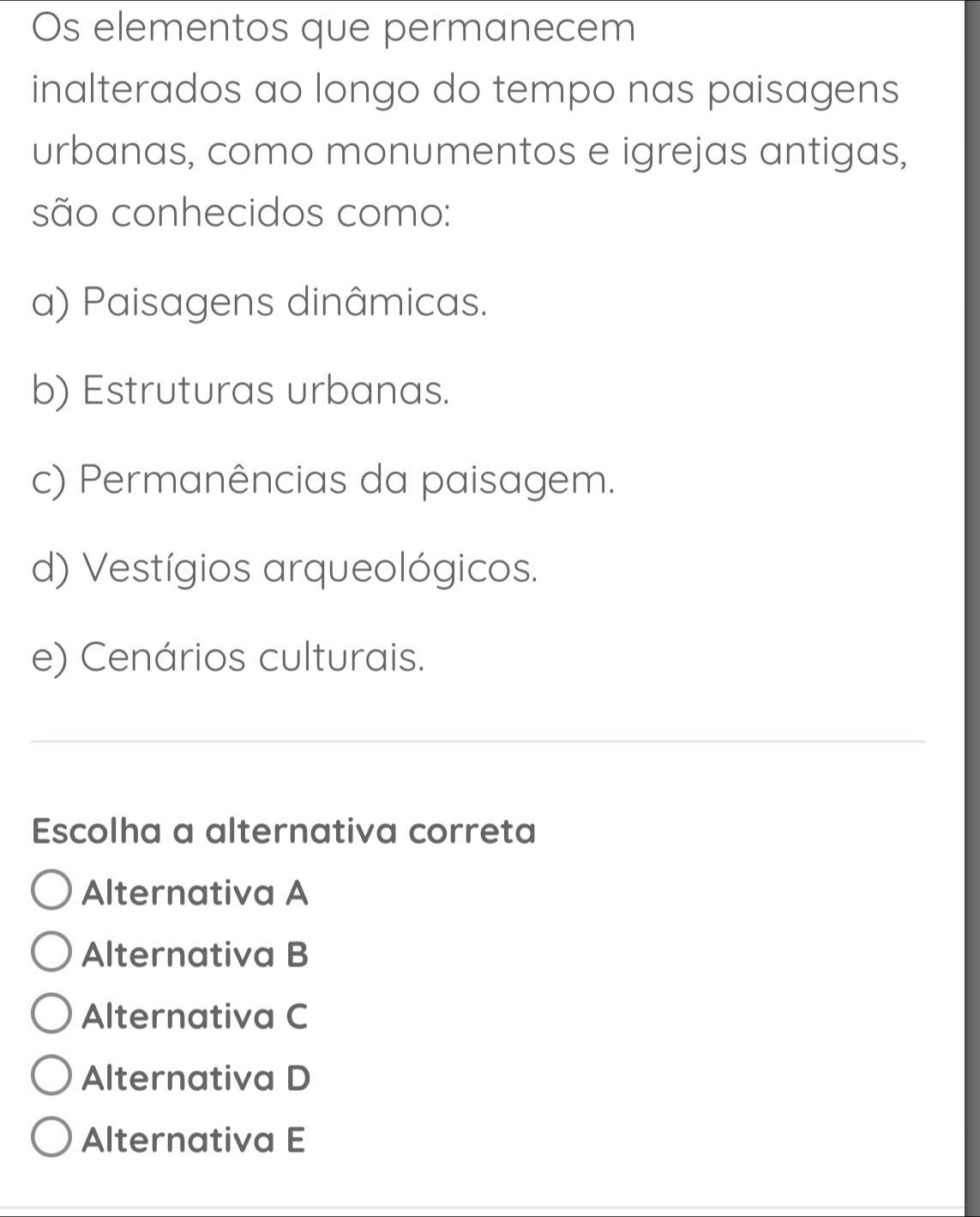 Os elementos que permanecem
inalterados ao longo do tempo nas paisagens
urbanas, como monumentos e igrejas antigas,
são conhecidos como:
a) Paisagens dinâmicas.
b) Estruturas urbanas.
c) Permanências da paisagem.
d) Vestígios arqueológicos.
e) Cenários culturais.
_
Escolha a alternativa correta
Alternativa A
Alternativa B
Alternativa C
Alternativa D
Alternativa E