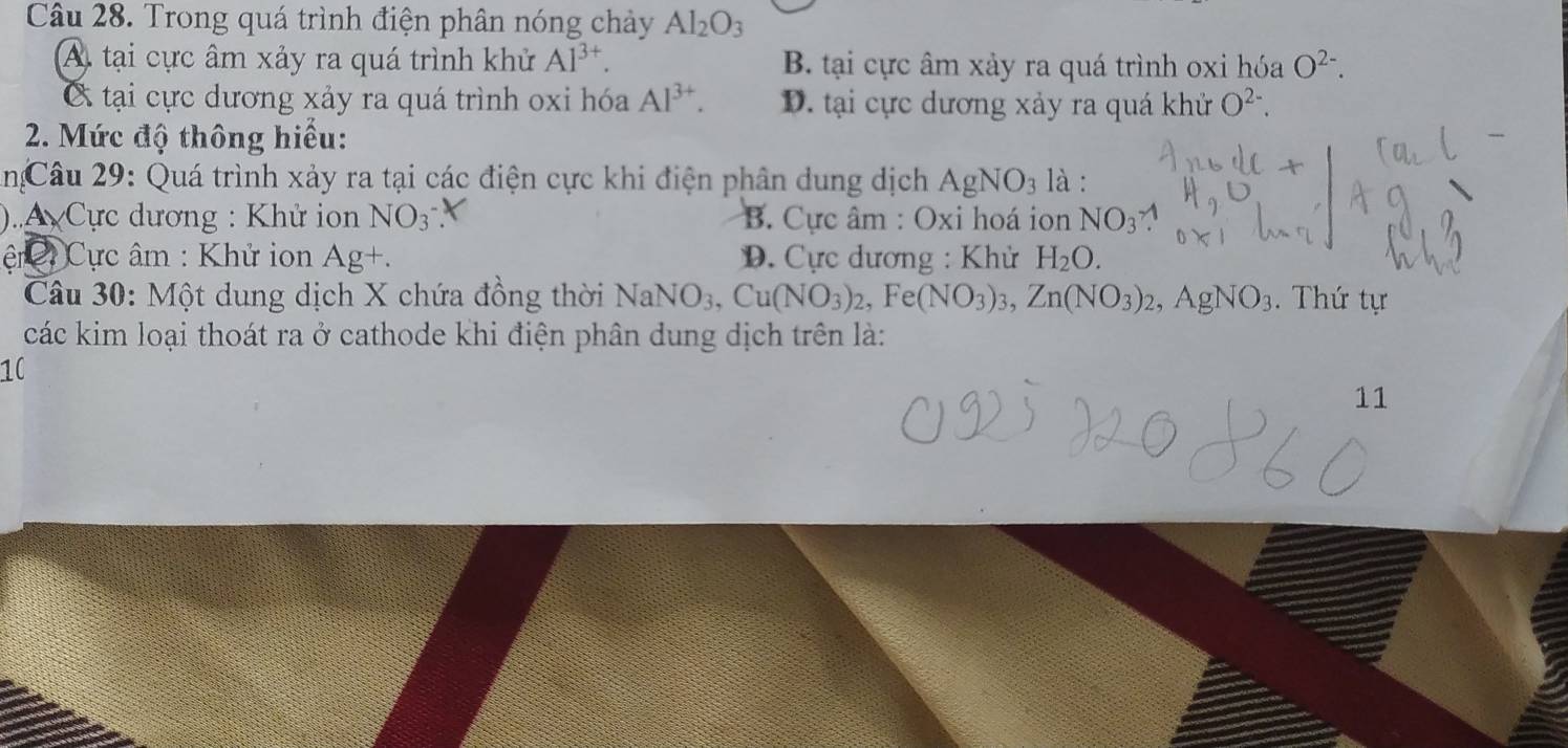 Trong quá trình điện phân nóng chảy Al_2O_3
A. tại cực âm xảy ra quá trình khử Al^(3+). B. tại cực âm xảy ra quá trình oxi hóa O^(2-).
tại cực dương xảy ra quá trình oxi hóa Al^(3+). D. tại cực dương xảy ra quá khử O^(2-). 
2. Mức độ thông hiểu:
2n:Câu 29: Quá trình xảy ra tại các điện cực khi điện phân dung dịch AgNO_3 là :
)..A Cực dương : Khử ion NO_3^- B. Cực âm : Oxi hoá ion NO_3
ệt Cực âm : Khử ion Ag+. D. Cực dương : Khử H_2O. 
Câu 30: Một dung dịch X chứa đồng thời NaNO_3, Cu(NO_3)_2, Fe(NO_3)_3, Zn(NO_3)_2, AgNO_3. Thứ tự
các kim loại thoát ra ở cathode khi điện phân dung dịch trên là:
10
11