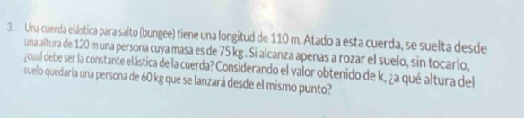 Una cuerda elástica para salto (bungee) tiene una longitud de 110 m. Atado a esta cuerda, se suelta desde 
una altura de 120 m una persona cuya masa es de 75 kg. Si alcanza apenas a rozar el suelo, sin tocarlo, 
¿cual debe ser la constante elástica de la cuerda? Considerando el valor obtenido de k, ¿a qué altura del 
suelo quedaria una persona de 60 kg que se lanzará desde el mismo punto?