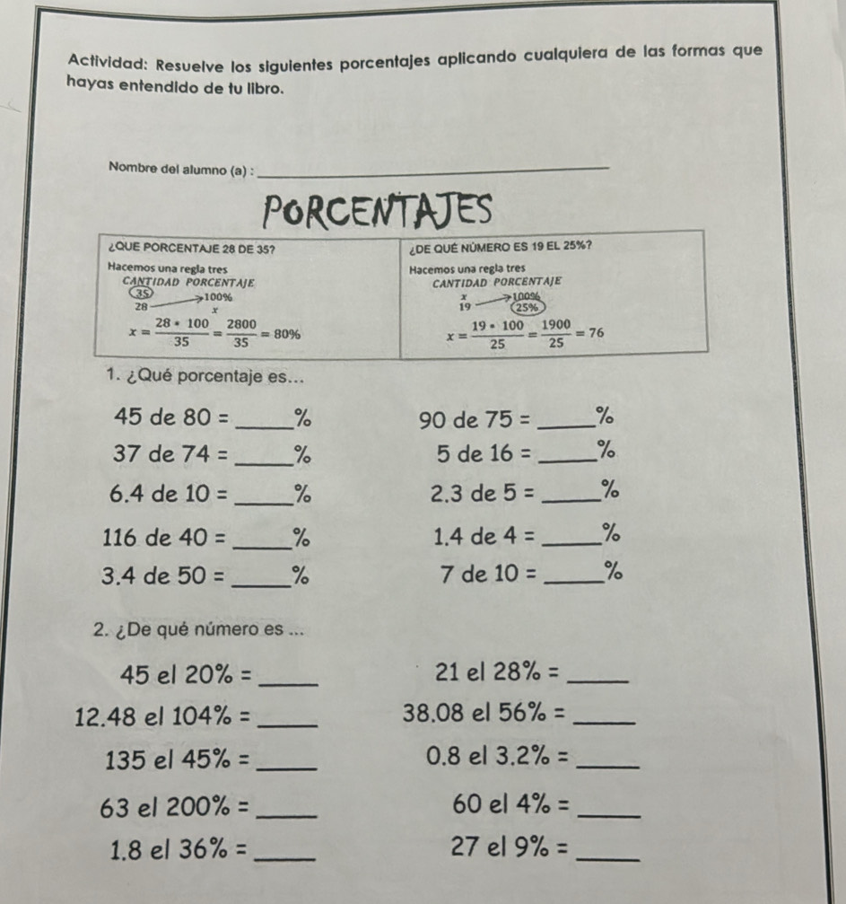 Actívidad: Resuelve los siguientes porcentajes aplicando cualquiera de las formas que
hayas entendido de tu libro.
Nombre del alumno (a) :_
PORCENTAJES
1. ¿Qué porcentaje es...
45 de 80= _% 90 de 75= _%
37 de 74= _% 5 de 16= _%
6.4 de 10= _% 2.3 de 5= _%
116 de 40= _% 1.4 de 4= _%
3.4 de 50= _% 7 de 10= _%
2. ¿De qué número es ...
45 el 20% = _21 el 28% = _
12.48 el 104% = _38.08 el 56% = _
135 el 45% = _ 0.8 el 3.2% = _
63 el 200% = _60 el 4% = _
1.8 el 36% = _27 el 9% = _