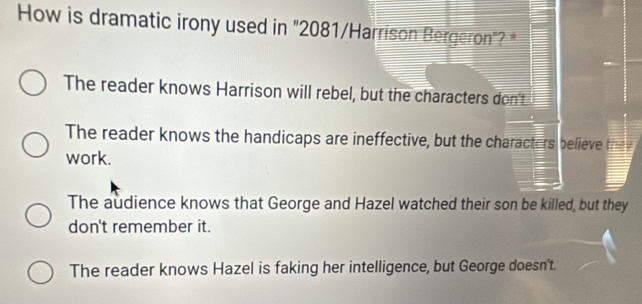 How is dramatic irony used in "2081 /Harrison Bergeron"? *
The reader knows Harrison will rebel, but the characters don't
The reader knows the handicaps are ineffective, but the characters believe they
work.
The audience knows that George and Hazel watched their son be killed, but they
don't remember it.
The reader knows Hazel is faking her intelligence, but George doesn't.