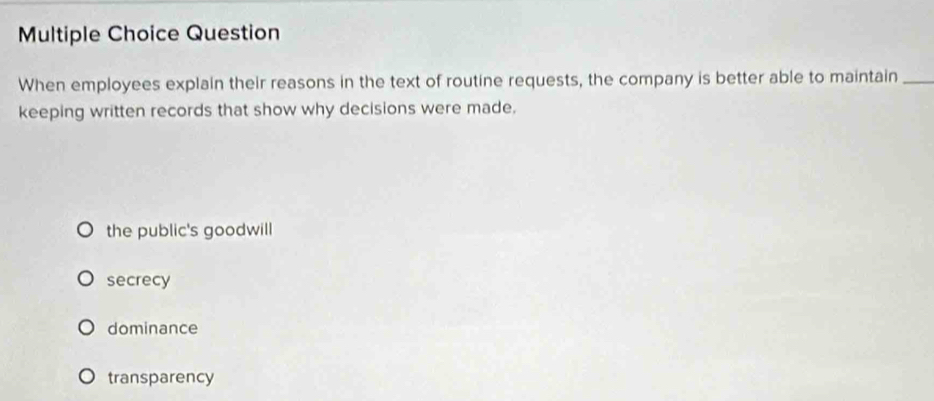 Question
When employees explain their reasons in the text of routine requests, the company is better able to maintain_
keeping written records that show why decisions were made.
the public's goodwill
secrecy
dominance
transparency