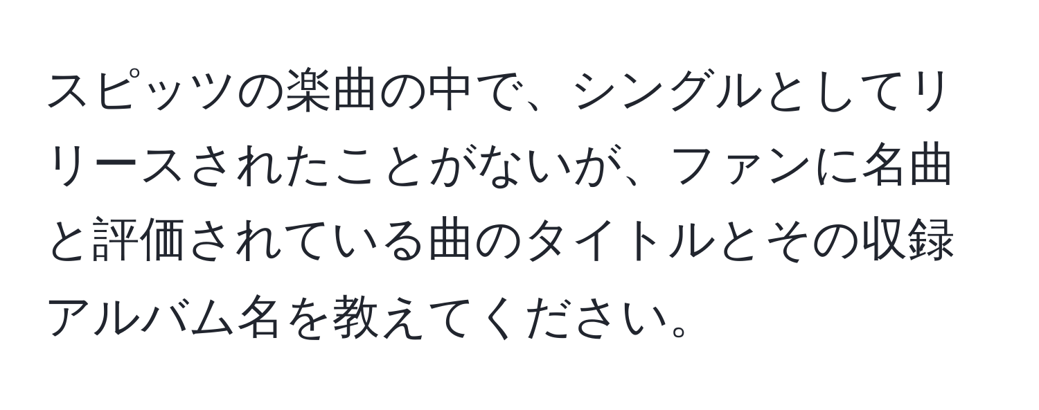 スピッツの楽曲の中で、シングルとしてリリースされたことがないが、ファンに名曲と評価されている曲のタイトルとその収録アルバム名を教えてください。