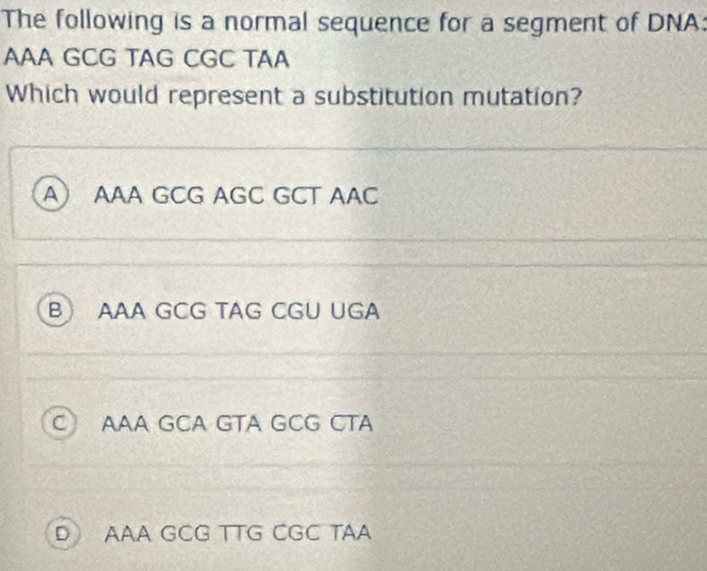 The following is a normal sequence for a segment of DNA:
AAA GCG TAG CGC TAA
Which would represent a substitution mutation?
A AAA GCG AGC GCT AAC
B AAA GCG TAG CGU UGA
C) AAA GCA GTA GCG CTA
D) AAA GCG TTG CGC TAA