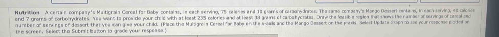 Nutrition A certain company's Multigrain Cereal for Baby contains, in each serving, 75 calories and 10 grams of carbohydrates. The same company's Mango Dessert contains, in each serving, 40 calories
and 7 grams of carbohydrates. You want to provide your child with at least 235 calories and at least 38 grams of carbohydrates. Draw the feasible region that shows the number of servings of cereal and 
number of servings of dessert that you can give your child. (Place the Multigrain Cereal for Baby on the x-axis and the Mango Dessert on the y-axis. Select Update Graph to see your response plotted on 
the screen. Select the Submit button to grade your response.)