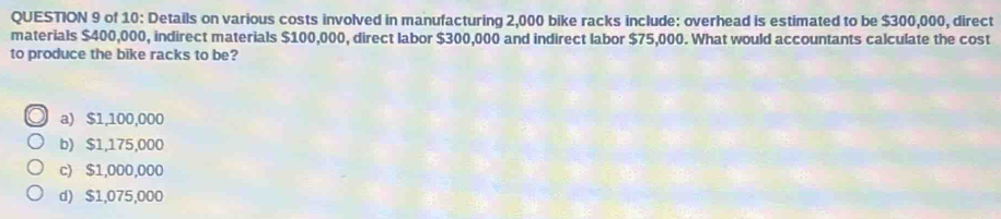 of 10: Details on various costs involved in manufacturing 2,000 bike racks include: overhead is estimated to be $300,000, direct
materials $400,000, indirect materials $100,000, direct labor $300,000 and indirect labor $75,000. What would accountants calculate the cost
to produce the bike racks to be?
a) $1,100,000
b) $1,175,000
c) $1,000,000
d) $1,075,000