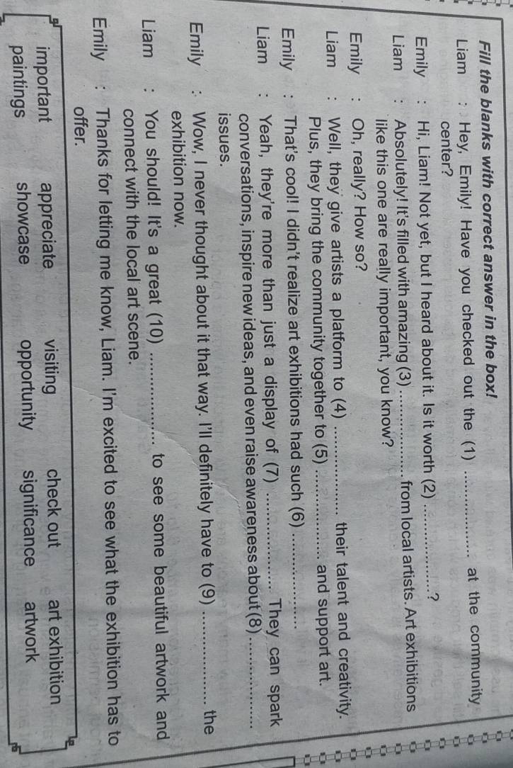 Fill the blanks with correct answer in the box!
Liam Hey, Emily! Have you checked out the (1) _at the community
center?
Emily Hi, Liam! Not yet, but I heard about it. Is it worth (2)_
?
Liam Absolutely! It's filled with amazing (3) _from local artists. Art exhibitions
like this one are really important, you know?
Emily Oh, really? How so?
Liam Well, they give artists a platform to (4) _their talent and creativity.
Plus, they bring the community together to (5) _and support art.
Emily That's cool! I didn't realize art exhibitions had such (6)_
Liam . Yeah, they're more than just a display of (7) _They can spark
conversations, inspire new ideas, and even raise awareness about (8)_
issues.
Emily Wow, I never thought about it that way. I'll definitely have to (9)_
the
exhibition now.
Liam : You should! It's a great (10) _to see some beautiful artwork and
connect with the local art scene.
Emily Thanks for letting me know, Liam. I'm excited to see what the exhibition has to
offer.
important appreciate visiting check out art exhibition
paintings showcase opportunity significance artwork