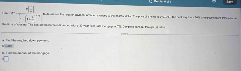 Save 
Us PMT=frac P( r/n )[1-(1+ r/n )^-n] to determine the regular payment amount, rounded to the nearest dollar. The price of a home is $160,000. The bank requires a 20% down payment and three points at 
the time of closing. The cost of the home is financed with a 30-year fixed-rate mortgage at 7%. Complete parts (a) through (e) below. 
a. Find the required down payment.
$ 32000
b. Find the amount of the mortgage.