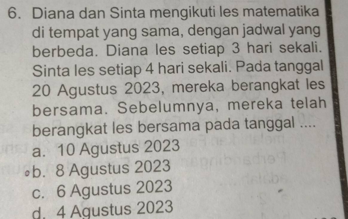 Diana dan Sinta mengikuti les matematika
di tempat yang sama, dengan jadwal yang
berbeda. Diana les setiap 3 hari sekali.
Sinta les setiap 4 hari sekali. Pada tanggal
20 Agustus 2023, mereka berangkat les
bersama. Sebelumnya, mereka telah
berangkat les bersama pada tanggal ....
a. 10 Agustus 2023
∘b. 8 Agustus 2023
c. 6 Agustus 2023
d. 4 Agustus 2023