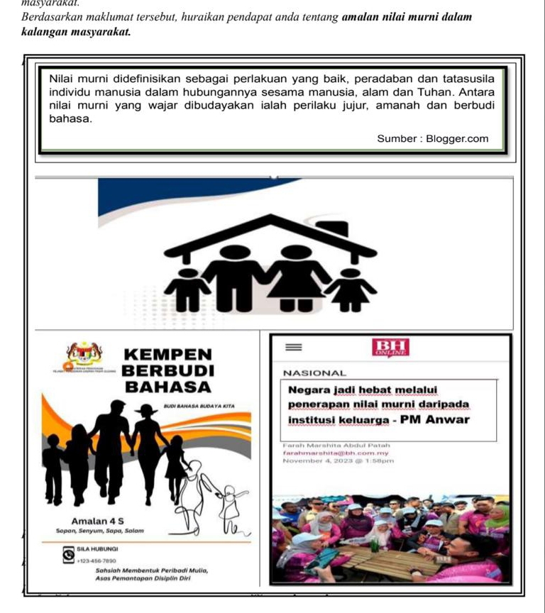 masyarakat. 
Berdasarkan maklumat tersebut, huraikan pendapat anda tentang amalan nilai murni dalam 
kalangan masyarakat. 
Nilai murni didefinisikan sebagai perlakuan yang baik, peradaban dan tatasusila 
individu manusia dalam hubungannya sesama manusia, alam dan Tuhan. Antara 
nilai murni yang wajar dibudayakan ialah perilaku jujur, amanah dan berbudi 
bahasa. 
Sumber : Blogger.com