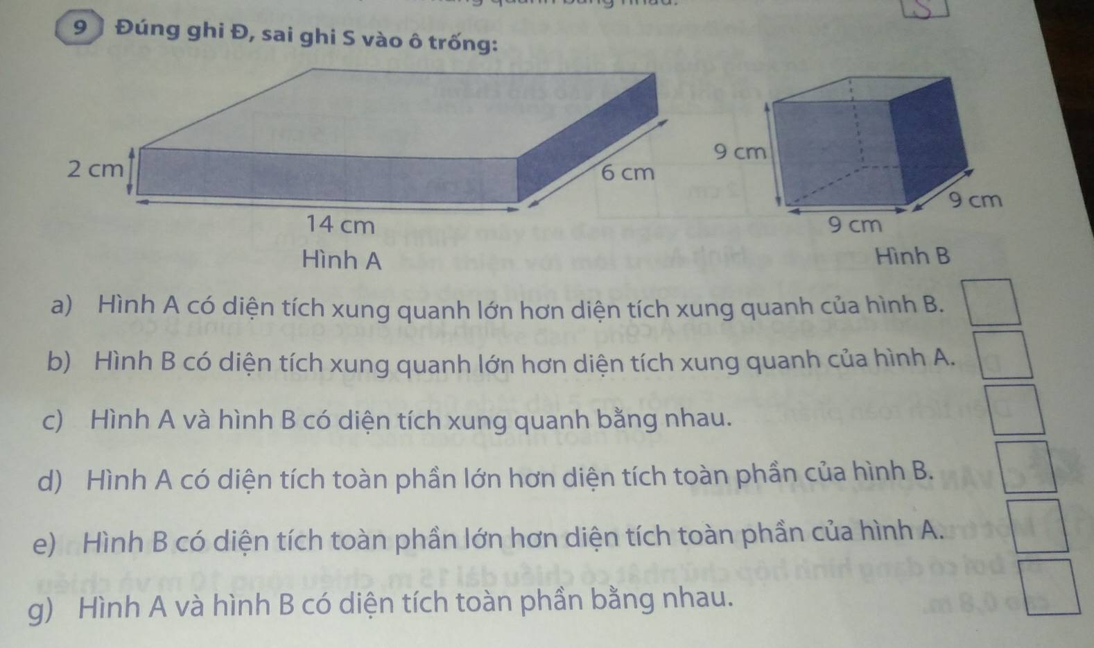 9 ) Đúng ghi Đ, sai ghi S vào ô trống: 
Hình A Hình B 
a) Hình A có diện tích xung quanh lớn hơn diện tích xung quanh của hình B. 
b) Hình B có diện tích xung quanh lớn hơn diện tích xung quanh của hình A. 
c) Hình A và hình B có diện tích xung quanh bằng nhau. 
d) Hình A có diện tích toàn phần lớn hơn diện tích toàn phần của hình B. 
e) : Hình B có diện tích toàn phần lớn hơn diện tích toàn phần của hình A. 
g) Hình A và hình B có diện tích toàn phần bằng nhau.