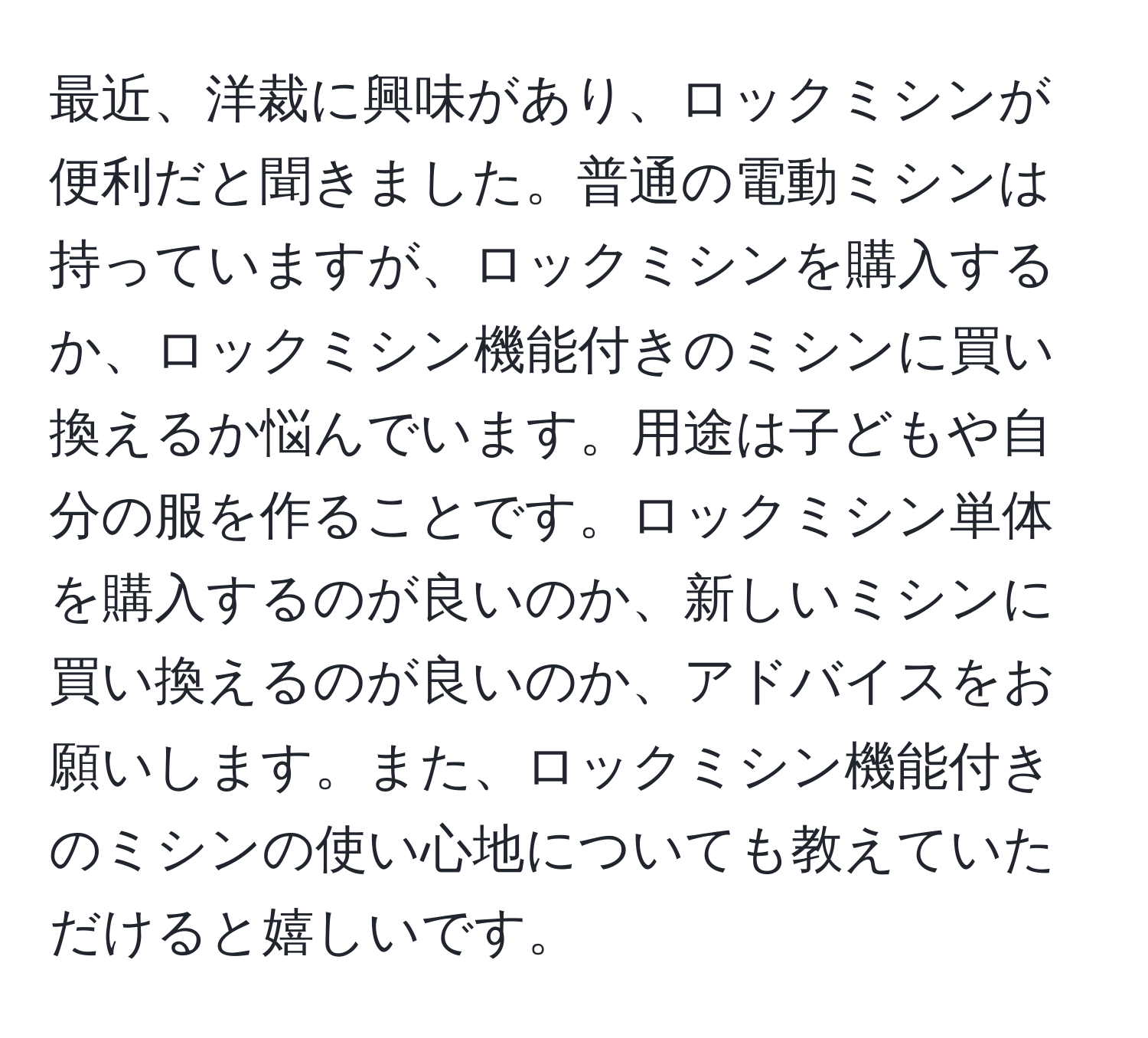 最近、洋裁に興味があり、ロックミシンが便利だと聞きました。普通の電動ミシンは持っていますが、ロックミシンを購入するか、ロックミシン機能付きのミシンに買い換えるか悩んでいます。用途は子どもや自分の服を作ることです。ロックミシン単体を購入するのが良いのか、新しいミシンに買い換えるのが良いのか、アドバイスをお願いします。また、ロックミシン機能付きのミシンの使い心地についても教えていただけると嬉しいです。