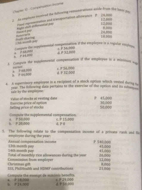 Chapter 10 - Compensation Income
2. An employee received the following remunerations aside from the basic pay
12,000
Fixed representation and transportation allowance P 24,000
8,000
Hazard pay Night shift differential pay
12,000
24,000
13th month pay Profit sharing Honoraria
18,000
Compute the supplemental compensation if the employee is a regular employee
c. P 56,000
b. P 44,000 a. P 68,000
d. P 32,000
3. Compute the supplemental compensation if the employee is a minimum wag
earner.
c. P 56,000
a. P 68,000
b. P 44,000 d. P 32,000
4. A supervisory employee is a recipient of a stock option which vested during the
year. The following data pertains to the exercise of the option and its subsequent
sale by the employee:
Value of stocks at vesting date P 45,000
Exercise price of option 30,000
Selling price of stocks 50,000
Compute the supplemental compensation.
a. P 50,000 c. P 15,000
b. P 20,000 d. P 0
5. The following relate to the compensation income of a private rank and file
employee during the year :
Annual compensation income P 540,000
13th month pay 45,000
14th month pay 45,000
Total of monthly rice allowances during the year 26,000
Commission from employer 12,000
Christmas gift 8,000
SSS, PhilHealth and HDMF contributions 21,000
Compute the exempt de minimis benefits.
a. P 18,000 c. P 29,000
b. P 24,000 d. P 50,000