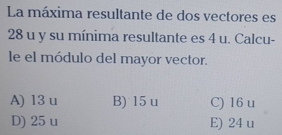 La máxima resultante de dos vectores es
28 u y su mínima resultante es 4 u. Calcu-
le el módulo del mayor vector.
A) 13 u B) 15 u C) 16 u
D) 25 u E) 24 u