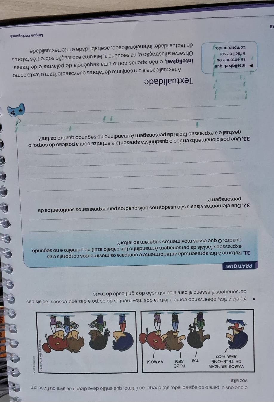 que ouviu para o colega ao lado, até chegar ao último, que então deve dizer a palavra ou frase em 
voz alta. 
Releia a tira, observando como a leitura dos movimentos do corpo e das expressões faciais das 
personagens é essencial para a construção do significado do texto. 
PRATIQUE! 
31. Retorne à tira apresentada anteriormente e compare os movimentos corporais e as 
expressões faciais da personagem Armandinho (de cabelo azul) no primeiro e no segundo 
quadro. O que esses movimentos sugerem ao leitor? 
_ 
_ 
32.Que elementos visuais são usados nos dois quadros para expressar os sentimentos da 
personagem? 
_ 
_ 
_ 
_ 
33. Que posicionamento crítico o quadrinista apresenta e enfatiza com a posição do corpo, o 
_ 
gestual e a expressão facial da personagem Armandinho no segundo quadro da tira? 
_ 
Textualidade 
Inteligível: que A textualidade é um conjunto de fatores que caracterizam o texto como 
se entende ou inteligível, e não apenas como uma sequência de palavras e de frases. 
é fácil de ser Observe a ilustração e, na sequência, leia uma explicação sobre três fatores 
compreendido. de textualidade: intencionalidade, aceitabilidade e intertextualidade. 
Língua Portuguesa 
28