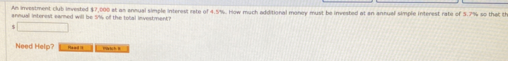 An investment club invested $7,000 at an annual simple interest rate of 4.5%. How much additional money must be invested at an annual simple interest rate of 5.7% so that th 
annual interest earned will be 5% of the total investment? 
J □ 
Need Help? Read It Watich H