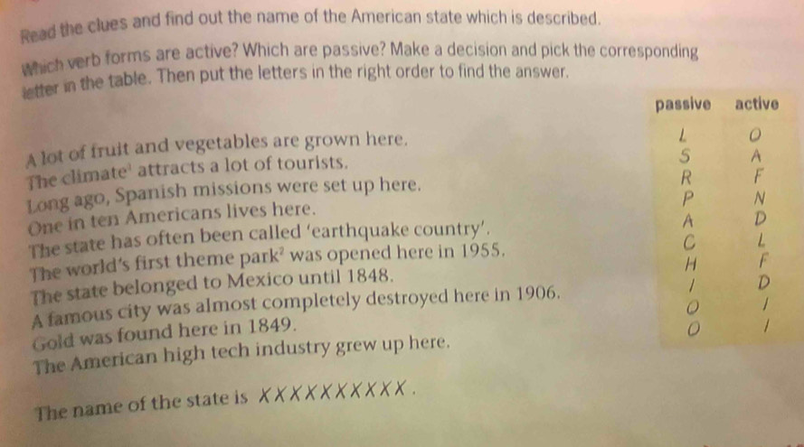 Read the clues and find out the name of the American state which is described. 
which verb forms are active? Which are passive? Make a decision and pick the corresponding 
letter in the table. Then put the letters in the right order to find the answer. 
A lot of fruit and vegetables are grown here. 
The climate' attracts a lot of tourists. 
Long ago, Spanish missions were set up here. 
One in ten Americans lives here. 
The state has often been called ‘earthquake country’. 
The world's first theme park² was opened here in 1955. 
The state belonged to Mexico until 1848. 
A famous city was almost completely destroyed here in 1906. 
Gold was found here in 1849. 
The American high tech industry grew up here. 
The name of the state is X X X X X X X X X X.