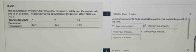 204 
The population of Willliston, North Dakota, has grown rapidly over the past decade 
due to an oil boom. The table gives the population of the town in 2007, 2009, and 4 Fill in the Blank 5 points 
Use your calculator to find a quadratic equation that models the growth of 
the time.
y= type your answer... x^2 choose your answer.. 
type your answer.. choose your answer.. 
type your answer... 
5 Numeric 1 point