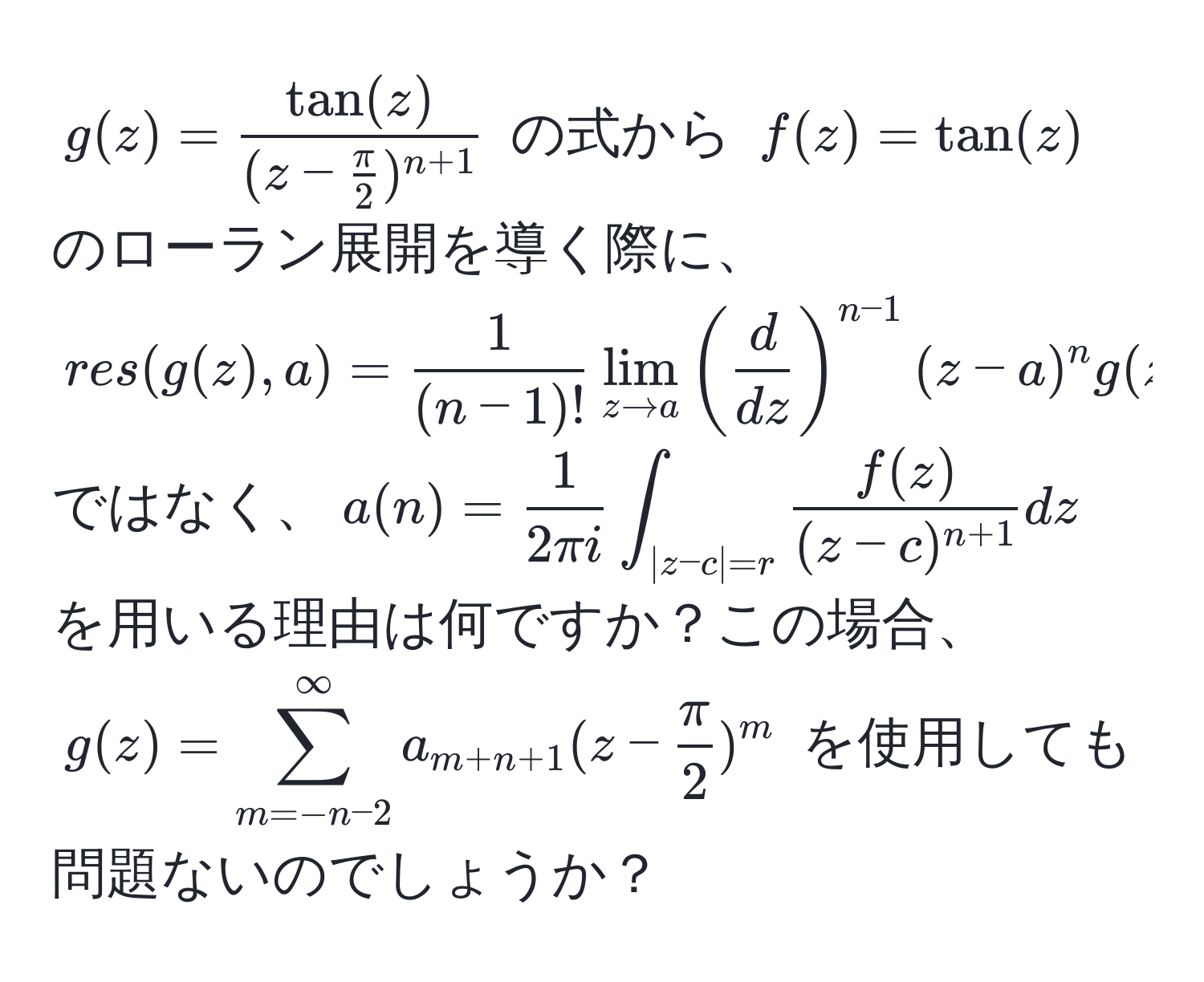 $g(z) = fractan(z)(z -  π/2 )^n+1$ の式から $f(z) = tan(z)$ のローラン展開を導く際に、$res(g(z), a) =  1/(n-1)!  lim_z to a (  d/dz  )^n-1 (z - a)^n g(z)$ ではなく、$a(n) =  1/2 π i  ∈t_|z-c|=r fracf(z)(z-c)^n+1 dz$ を用いる理由は何ですか？この場合、$g(z) = sum_(m=-n-2)^(∈fty) a_m+n+1 (z -  π/2 )^m$ を使用しても問題ないのでしょうか？