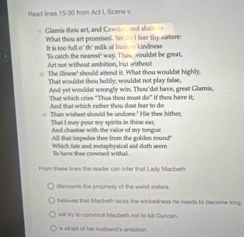 Read lines 15-30 from Act I, Scene v.
Glamis thou art, and Cawdor, and shalt be
What thou art promised. Yet do I fear thy nature:
It is too full o' th' milk of human kindness
To catch the nearest' way. Thou wouldst be great,
Art not without ambition, but without
The illness' should attend it. What thou wouldst highly,
That wouldst thou holily; wouldst not play false,
And yet wouldst wrongly win. Thou’dst have, great Glamis,
That which cries “Thus thou must do” if thou have it;
And that which rather thou dost fear to do
Than wishest should be undone." Hie thee hither,
That I may pour my spirits in thine ear,
And chastise with the valor of my tongue
All that impedes thee from the golden round"
Which fate and metaphysical aid doth seem
To have thee crowned withal.
From these lines the reader can infer that Lady Macbeth
discounts the prophesy of the weird sisters,
believes that Macbeth lacks the wickedness he needs to become king.
will try to convince Macbeth not to kill Duncan.
is afraid of her husband's ambition.