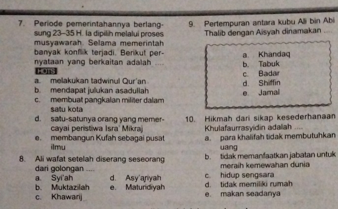 Periode pemerintahannya berlang- 9. Pertempuran antara kubu Ali bin Abi
sung 23-35 H. la dipilih melalui proses Thalib dengan Aisyah dinamakan
musyawarah. Selama memerintah
banyak konflik terjadi. Berikut per- a Khandaq
nyataan yang berkaitan adalah ....
HOTS b. Tabuk
c. Badar
a. melakukan tadwinul Qur'an
d. Shiffin
b. mendapat julukan asadullah
e Jamal
c. membuat pangkalan militer dalam
satu kota
d. satu-satunya orang yang memer- 10. Hikmah dari sikap kesederhanaan
cayai peristiwa Isra' Mikraj Khulafaurrasyidin adalah
e. membangun Kufah sebagai pusat a para khalifah tidak membutuhkan
ilmu uang
8. Ali wafat setelah diserang seseorang b. tidak memanfaatkan jabatan untuk
dari golongan .... meraih kemewahan dunia
a. Syi'ah d. Asy'ariyah c. hidup sengsara
b. Muktazilah e. Maturidiyah d. tidak memiliki rumah
c. Khawarij e. makan seadanya