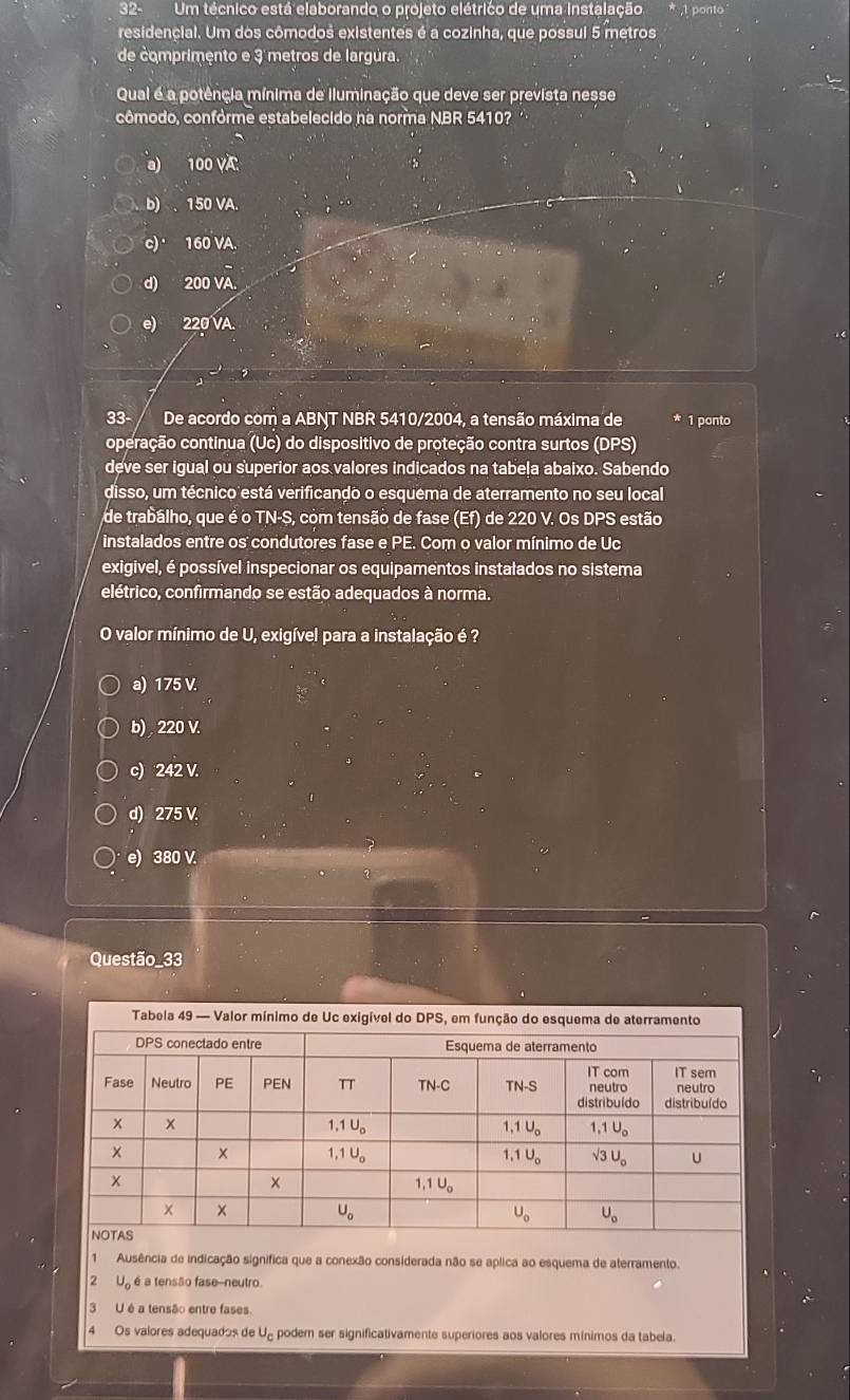 32-Um técnico está elaborando o projeto elétrico de uma instalação
residencial. Um dos cômodos existentes é a cozinha, que possui 5 metros
de comprimento e 3 metros de largúra.
Qual é a potência mínima de iluminação que deve ser prevista nesse
cômodo, confórme estabelecido na norma NBR 5410? ''
a) 100 VA
b) . 150 VA.
c) 160 VA.
d) 200 VA.
e) 220 VA.
33- De acordo com a ABNT NBR 5410/2004, a tensão máxima de * 1 ponto
operação continua (Uc) do dispositivo de proteção contra surtos (DPS)
deve ser igual ou superior aos valores indicados na tabela abaixo. Sabendo
disso, um técnico está verificando o esquema de aterramento no seu local
de trabálho, que é o TN-S, com tensão de fase (Ef) de 220 V. Os DPS estão
instalados entre os condutores fase e PE. Com o valor mínimo de Uc
exigivel, é possível inspecionar os equipamentos instalados no sistema
elétrico, confirmando se estão adequados à norma.
O valor mínimo de U, exigível para a instalação é ?
a) 175 V.
b) , 220 V.
c) 242 V.
d) 275 V.
e) 380 V.
Questão_33
1 Ausência de indicação significa que a conexão considerada não se aplica ao esquema de aterramento.
2 U_0 é a tensão fase-neutro.
3 U é a tensão entre fases.
4 Os valores adequados de J_c podem ser significativamente superiores aos valores mínimos da tabela.