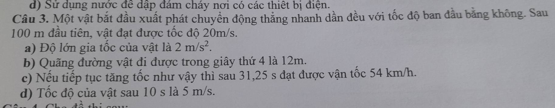 d) Sử dụng nước để dập đám cháy nơi có các thiết bị điện.
Câu 3. Một vật bắt đầu xuất phát chuyền động thắng nhanh dần đều với tốc độ ban đầu bằng không. Sau
100 m đầu tiên, vật đạt được tốc độ 20m/s.
a) Độ lớn gia tốc của vật là 2m/s^2.
b) Quãng đường vật đi được trong giây thứ 4 là 12m.
c) Nếu tiếp tục tăng tốc như vậy thì sau 31, 25 s đạt được vận tốc 54 km/h.
d) Tốc độ của vật sau 10 s là 5 m/s.