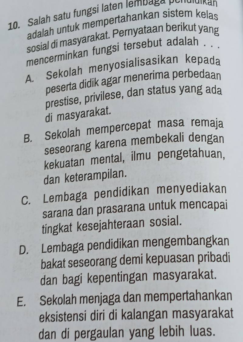 Salah satu fungsi laten lempaga pendluikan
adalah untuk mempertahankan sistem kelas
sosial di masyarakat. Pernyataan berikut yang
mencerminkan fungsi tersebut adalah . . .
A. Sekolah menyosialisasikan kepada
peserta didik agar menerima perbedaan
prestise, privilese, dan status yang ada
di masyarakat.
B. Sekolah mempercepat masa remaja
seseorang karena membekali dengan
kekuatan mental, ilmu pengetahuan,
dan keterampilan.
C. Lembaga pendidikan menyediakan
sarana dan prasarana untuk mencapai
tingkat kesejahteraan sosial.
D. Lembaga pendidikan mengembangkan
bakat seseorang demi kepuasan pribadi
dan bagi kepentingan masyarakat.
E. Sekolah menjaga dan mempertahankan
eksistensi diri di kalangan masyarakat
dan di pergaulan yang lebih luas.