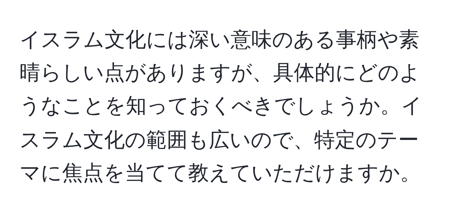 イスラム文化には深い意味のある事柄や素晴らしい点がありますが、具体的にどのようなことを知っておくべきでしょうか。イスラム文化の範囲も広いので、特定のテーマに焦点を当てて教えていただけますか。