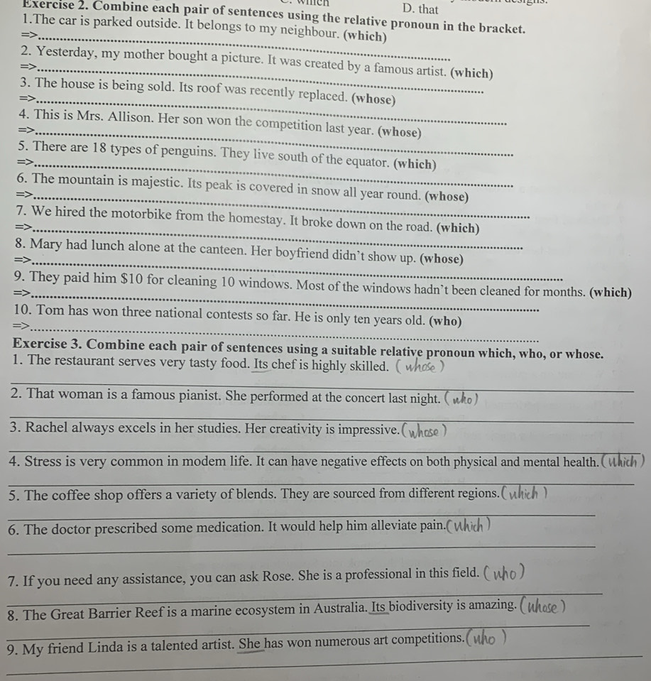 that 
Exercise 2. Combine each pair of sentences using the relative pronoun in the bracket. 
1.The car is parked outside. It belongs to my neighbour. (which) 
_= 
_ 
2. Yesterday, my mother bought a picture. It was created by a famous artist. (which) 
3. The house is being sold. Its roof was recently replaced. (whose) 
=>_ 
4. This is Mrs. Allison. Her son won the competition last year. (whose) 
=>_ 
_ 
_ 
5. There are 18 types of penguins. They live south of the equator. (which) 
_ 
_ 
6. The mountain is majestic. Its peak is covered in snow all year round. (whose) 
_ 
7. We hired the motorbike from the homestay. It broke down on the road. (which) 
_= 
8. Mary had lunch alone at the canteen. Her boyfriend didn’t show up. (whose) 
=>_ 
_ 
9. They paid him $10 for cleaning 10 windows. Most of the windows hadn’t been cleaned for months. (which) 
_ 
_ 
10. Tom has won three national contests so far. He is only ten years old. (who) 
Exercise 3. Combine each pair of sentences using a suitable relative pronoun which, who, or whose. 
1. The restaurant serves very tasty food. Its chef is highly skilled. 
_ 
2. That woman is a famous pianist. She performed at the concert last night. ( w) 
_ 
_ 
3. Rachel always excels in her studies. Her creativity is impressive.( 
_ 
4. Stress is very common in modem life. It can have negative effects on both physical and mental health. ( whth ) 
_ 
5. The coffee shop offers a variety of blends. They are sourced from different regions.(whch ) 
_ 
6. The doctor prescribed some medication. It would help him alleviate pain.( 
_ 
_ 
7. If you need any assistance, you can ask Rose. She is a professional in this field. 
_ 
8. The Great Barrier Reef is a marine ecosystem in Australia. Its biodiversity is amazing. ( the ) 
_ 
9. My friend Linda is a talented artist. She has won numerous art competitions.