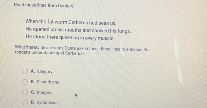 Read these lines from Canto V:
When the fat worm Cerberus had seen us,
He opened up his mouths and showed his fangs.
He stood there quivering in every muscle.
What literary device does Dante use in these three lines to enhance the
reader's understanding of Cerberus?
A. Allegory
B. Slant rhyme
C. Imagery
D. Symbolism