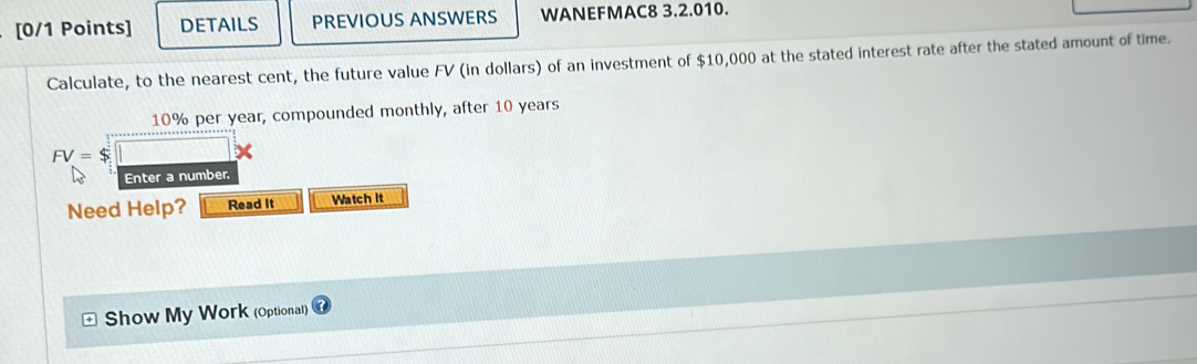 DETAILS PREVIOUS ANSWERS WANEFMAC8 3.2.010. 
Calculate, to the nearest cent, the future value FV (in dollars) of an investment of $10,000 at the stated interest rate after the stated amount of time.
10% per year, compounded monthly, after 10 years
FV=$
x 
Enter a number, 
Need Help? Read It Watch It 
Show My Work (Optional)